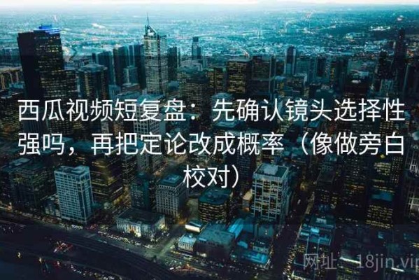 西瓜视频短复盘：先确认镜头选择性强吗，再把定论改成概率（像做旁白校对）