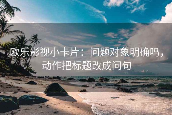 欧乐影视小卡片：问题对象明确吗，动作把标题改成问句