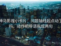 神马影视小卡片：问题轴线起点动了吗，动作把导语拆成两句