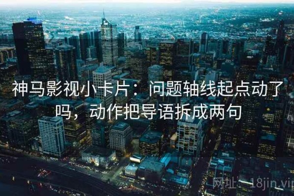 神马影视小卡片：问题轴线起点动了吗，动作把导语拆成两句
