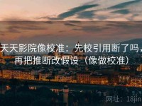 天天影院像校准：先校引用断了吗，再把推断改假设（像做校准）