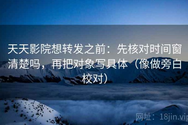 天天影院想转发之前：先核对时间窗清楚吗，再把对象写具体（像做旁白校对）