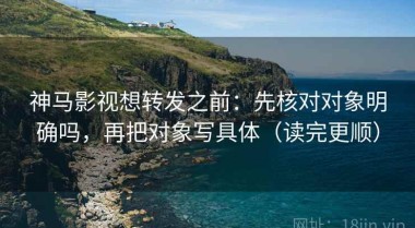神马影视想转发之前：先核对对象明确吗，再把对象写具体（读完更顺）