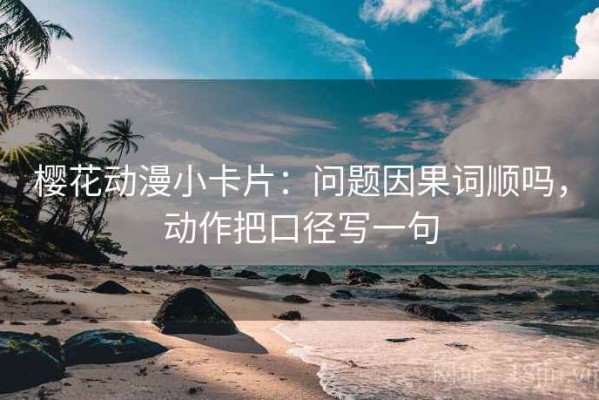 樱花动漫小卡片：问题因果词顺吗，动作把口径写一句