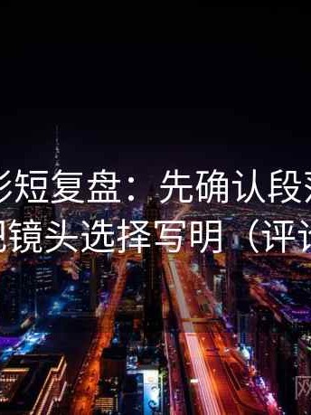 神马电影短复盘：先确认段落越级了吗，再把镜头选择写明（评论也能用）