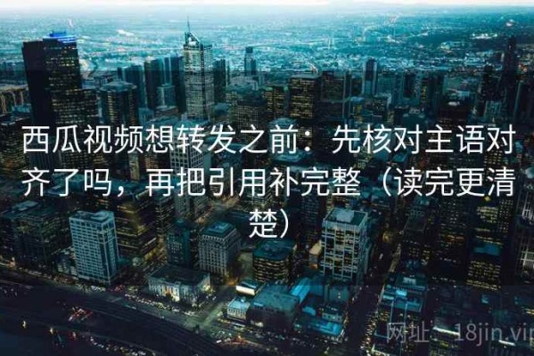 西瓜视频想转发之前：先核对主语对齐了吗，再把引用补完整（读完更清楚）