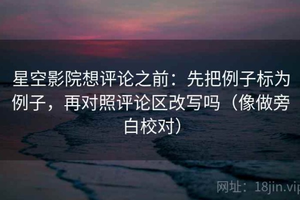 星空影院想评论之前：先把例子标为例子，再对照评论区改写吗（像做旁白校对）