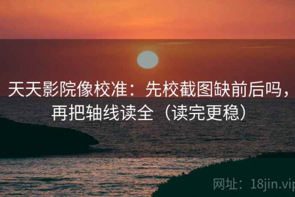 天天影院像校准：先校截图缺前后吗，再把轴线读全（读完更稳）