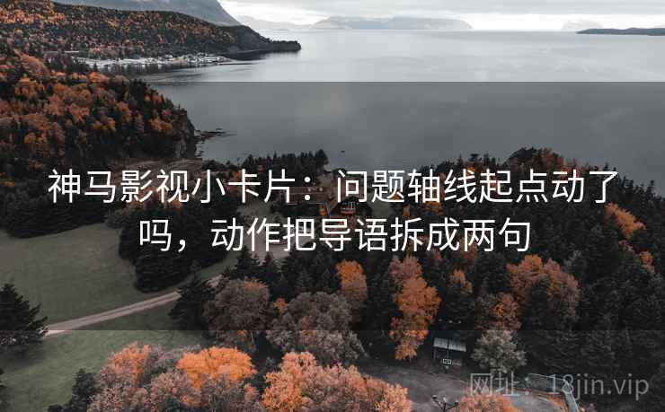 神马影视小卡片：问题轴线起点动了吗，动作把导语拆成两句