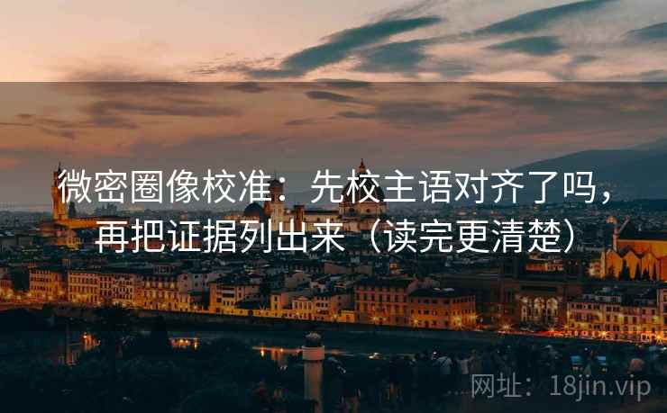 微密圈像校准：先校主语对齐了吗，再把证据列出来（读完更清楚）