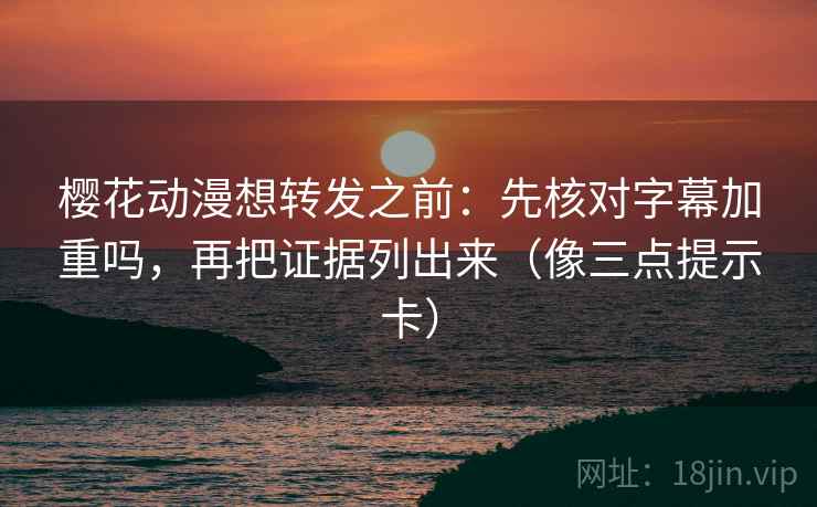 樱花动漫想转发之前：先核对字幕加重吗，再把证据列出来（像三点提示卡）