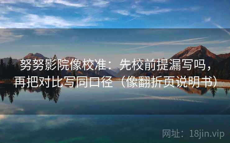 努努影院像校准：先校前提漏写吗，再把对比写同口径（像翻折页说明书）