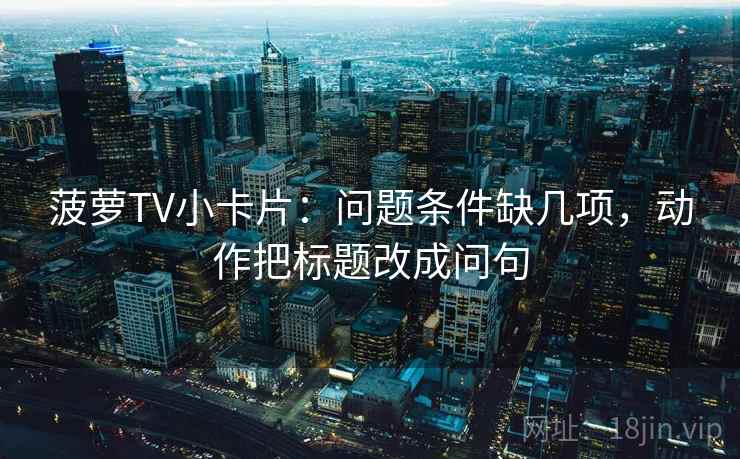 菠萝TV小卡片：问题条件缺几项，动作把标题改成问句