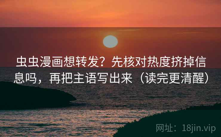 虫虫漫画想转发？先核对热度挤掉信息吗，再把主语写出来（读完更清醒）