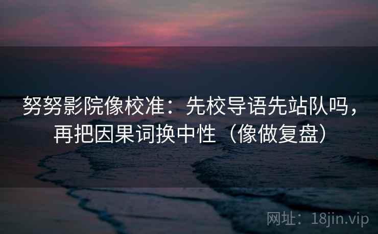 努努影院像校准：先校导语先站队吗，再把因果词换中性（像做复盘）