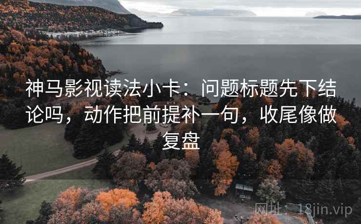 神马影视读法小卡：问题标题先下结论吗，动作把前提补一句，收尾像做复盘