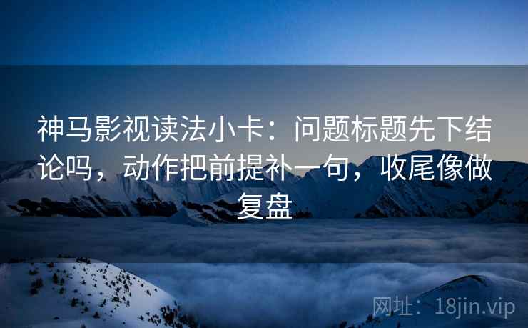 神马影视读法小卡：问题标题先下结论吗，动作把前提补一句，收尾像做复盘