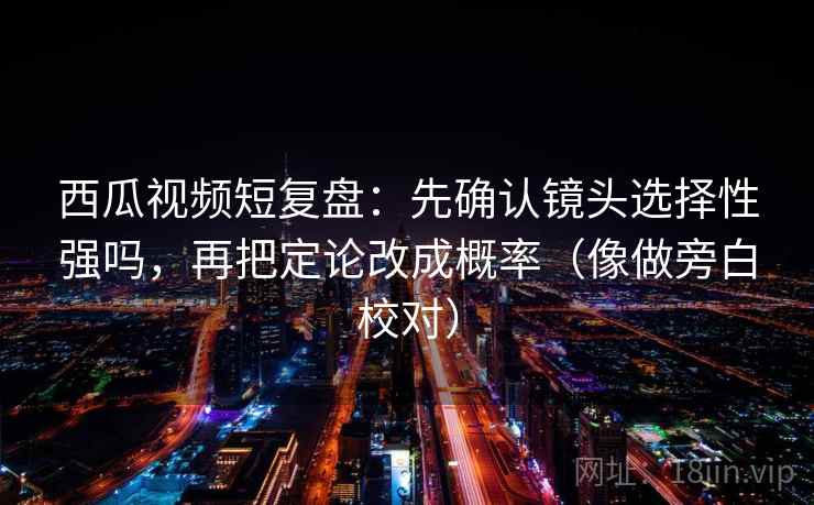 西瓜视频短复盘：先确认镜头选择性强吗，再把定论改成概率（像做旁白校对）