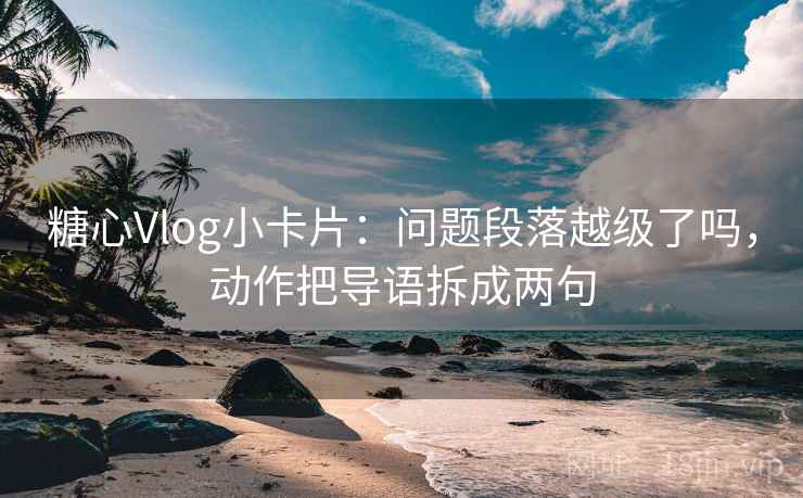 糖心Vlog小卡片：问题段落越级了吗，动作把导语拆成两句