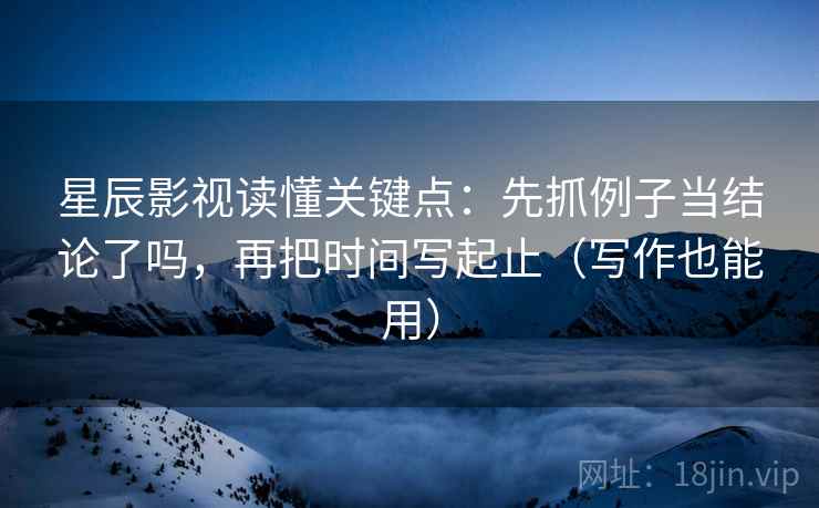 星辰影视读懂关键点：先抓例子当结论了吗，再把时间写起止（写作也能用）