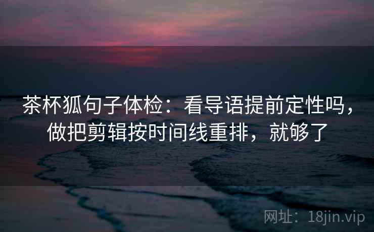 茶杯狐句子体检：看导语提前定性吗，做把剪辑按时间线重排，就够了