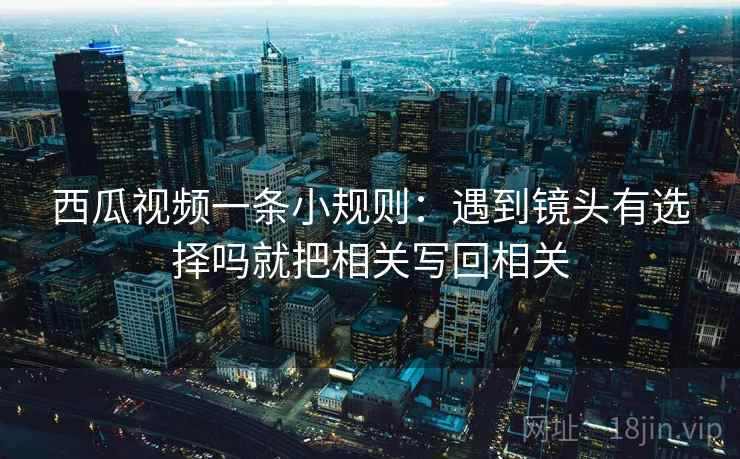 西瓜视频一条小规则：遇到镜头有选择吗就把相关写回相关