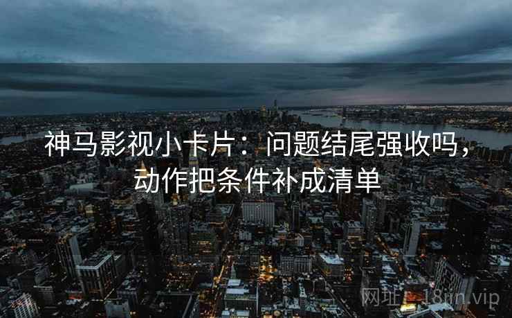 神马影视小卡片：问题结尾强收吗，动作把条件补成清单