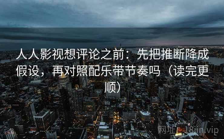 人人影视想评论之前：先把推断降成假设，再对照配乐带节奏吗（读完更顺）