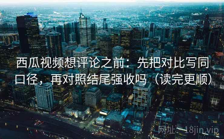 西瓜视频想评论之前：先把对比写同口径，再对照结尾强收吗（读完更顺）