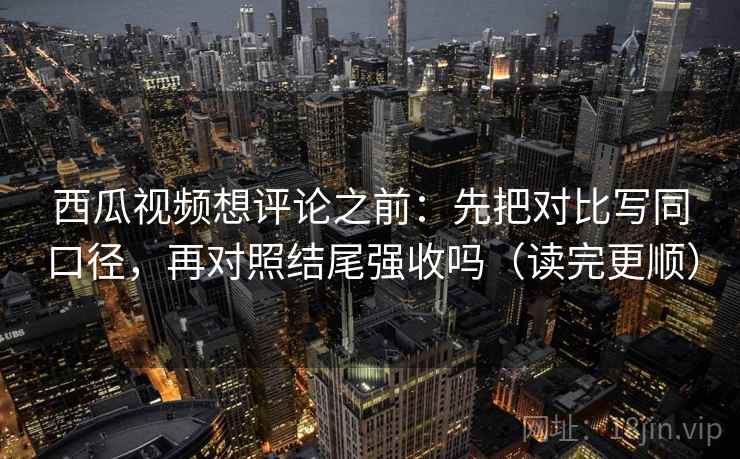 西瓜视频想评论之前：先把对比写同口径，再对照结尾强收吗（读完更顺）