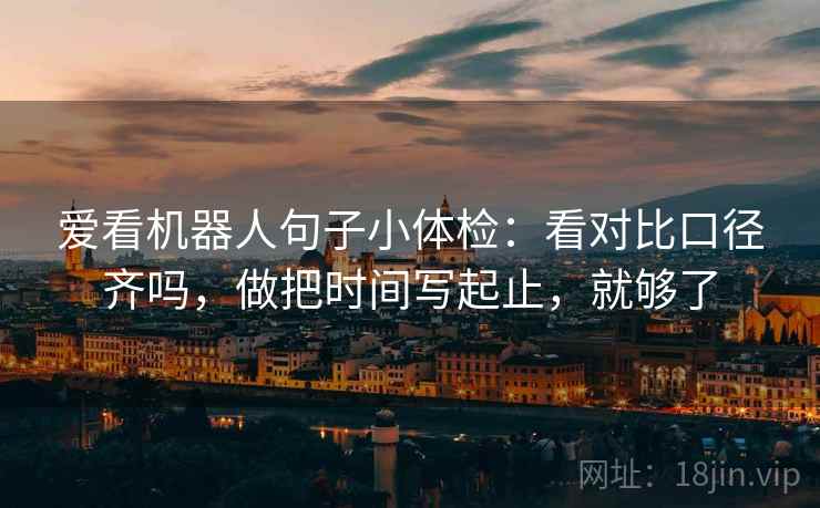 爱看机器人句子小体检：看对比口径齐吗，做把时间写起止，就够了