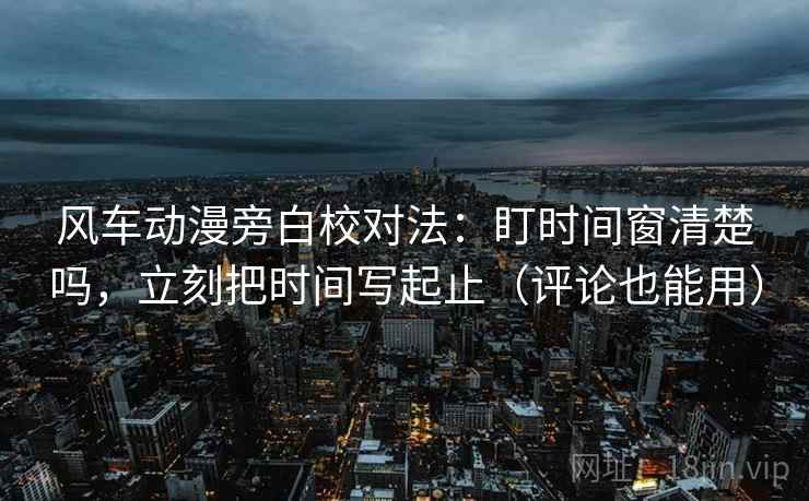风车动漫旁白校对法：盯时间窗清楚吗，立刻把时间写起止（评论也能用）