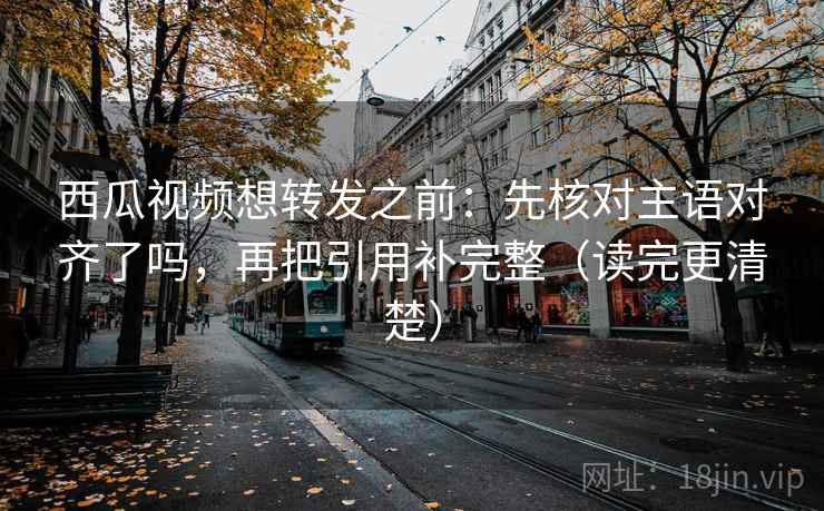 西瓜视频想转发之前：先核对主语对齐了吗，再把引用补完整（读完更清楚）