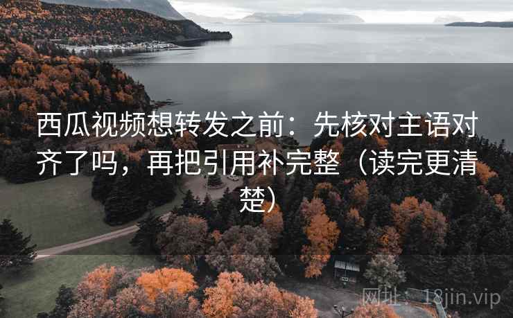 西瓜视频想转发之前：先核对主语对齐了吗，再把引用补完整（读完更清楚）