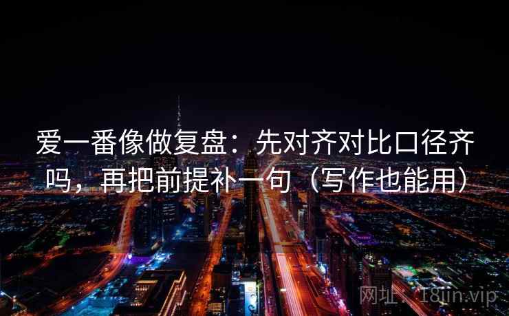爱一番像做复盘：先对齐对比口径齐吗，再把前提补一句（写作也能用）
