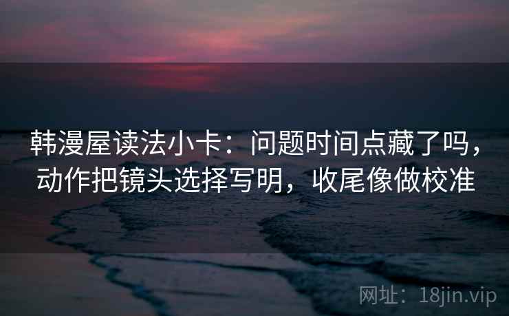 韩漫屋读法小卡：问题时间点藏了吗，动作把镜头选择写明，收尾像做校准