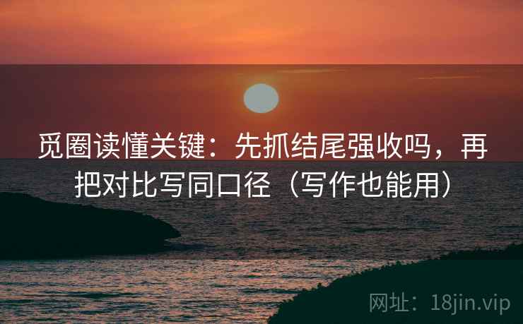 觅圈读懂关键：先抓结尾强收吗，再把对比写同口径（写作也能用）