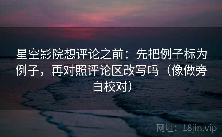 星空影院想评论之前：先把例子标为例子，再对照评论区改写吗（像做旁白校对）