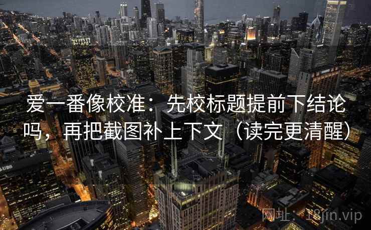 爱一番像校准：先校标题提前下结论吗，再把截图补上下文（读完更清醒）